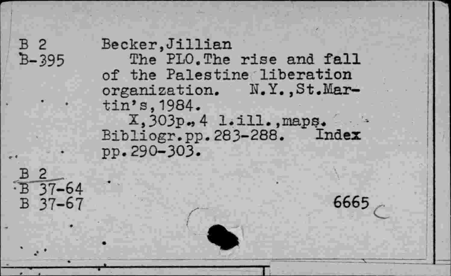 ﻿B 2 £-395
Becker,Jillian
The PLO.The rise and fall of the Palestine liberation organization. N.Y.,St.Martin’s, 1984.
2,3O3p.j4 1.ill.,maps.
Bibliogr.pp.283-288. Index pp.290-303.
B 2 r£' 37-64
B 37-67
6665